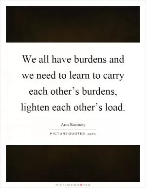 We all have burdens and we need to learn to carry each other’s burdens, lighten each other’s load Picture Quote #1
