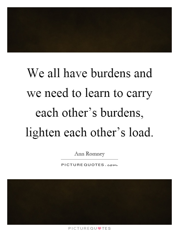 We all have burdens and we need to learn to carry each other's burdens, lighten each other's load Picture Quote #1