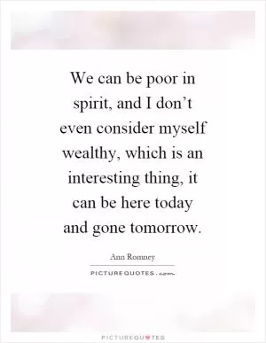 We can be poor in spirit, and I don’t even consider myself wealthy, which is an interesting thing, it can be here today and gone tomorrow Picture Quote #1