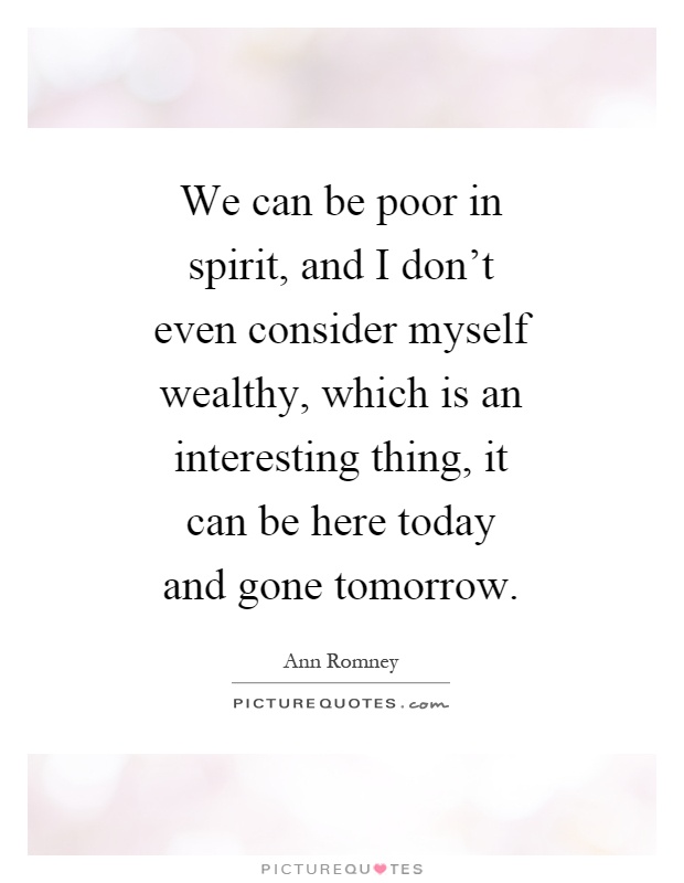 We can be poor in spirit, and I don't even consider myself wealthy, which is an interesting thing, it can be here today and gone tomorrow Picture Quote #1