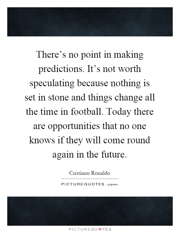 There's no point in making predictions. It's not worth speculating because nothing is set in stone and things change all the time in football. Today there are opportunities that no one knows if they will come round again in the future Picture Quote #1