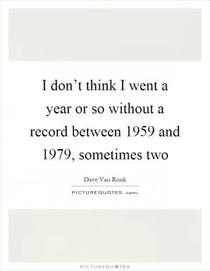 I don’t think I went a year or so without a record between 1959 and 1979, sometimes two Picture Quote #1