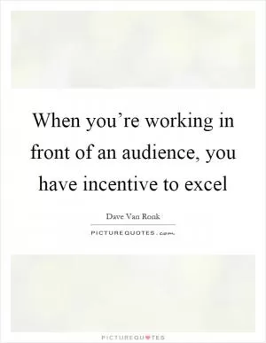 When you’re working in front of an audience, you have incentive to excel Picture Quote #1