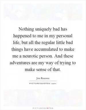 Nothing uniquely bad has happened to me in my personal life, but all the regular little bad things have accumulated to make me a neurotic person. And these adventures are my way of trying to make sense of that Picture Quote #1