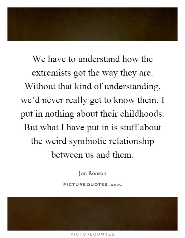 We have to understand how the extremists got the way they are. Without that kind of understanding, we'd never really get to know them. I put in nothing about their childhoods. But what I have put in is stuff about the weird symbiotic relationship between us and them Picture Quote #1