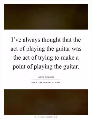 I’ve always thought that the act of playing the guitar was the act of trying to make a point of playing the guitar Picture Quote #1