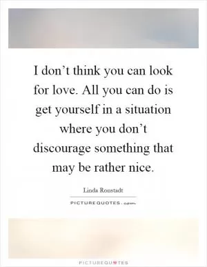 I don’t think you can look for love. All you can do is get yourself in a situation where you don’t discourage something that may be rather nice Picture Quote #1