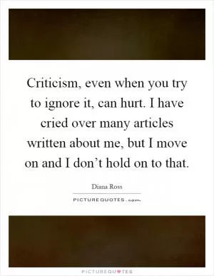 Criticism, even when you try to ignore it, can hurt. I have cried over many articles written about me, but I move on and I don’t hold on to that Picture Quote #1