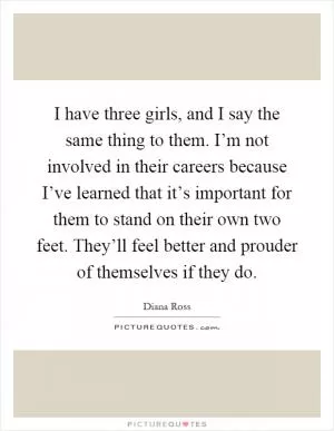 I have three girls, and I say the same thing to them. I’m not involved in their careers because I’ve learned that it’s important for them to stand on their own two feet. They’ll feel better and prouder of themselves if they do Picture Quote #1
