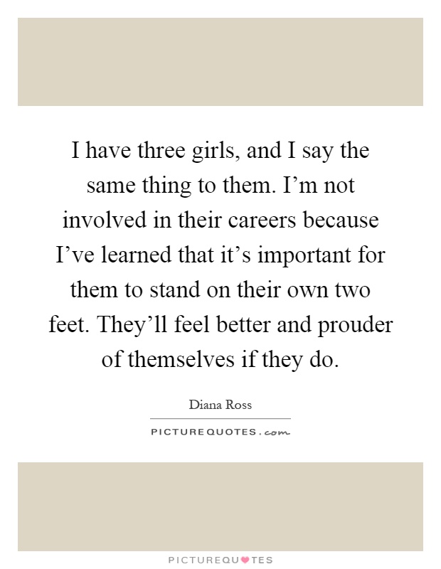 I have three girls, and I say the same thing to them. I'm not involved in their careers because I've learned that it's important for them to stand on their own two feet. They'll feel better and prouder of themselves if they do Picture Quote #1