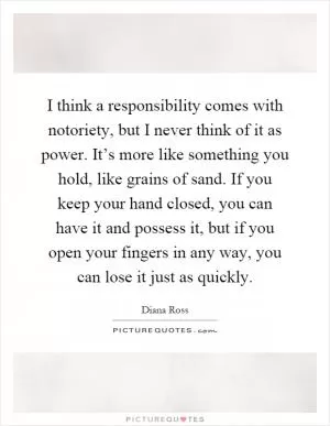 I think a responsibility comes with notoriety, but I never think of it as power. It’s more like something you hold, like grains of sand. If you keep your hand closed, you can have it and possess it, but if you open your fingers in any way, you can lose it just as quickly Picture Quote #1