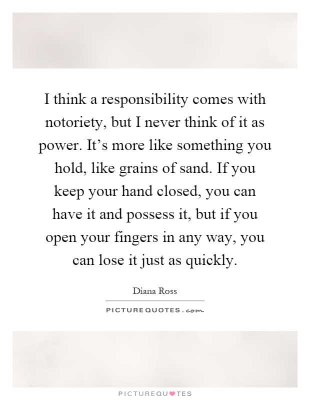 I think a responsibility comes with notoriety, but I never think of it as power. It's more like something you hold, like grains of sand. If you keep your hand closed, you can have it and possess it, but if you open your fingers in any way, you can lose it just as quickly Picture Quote #1