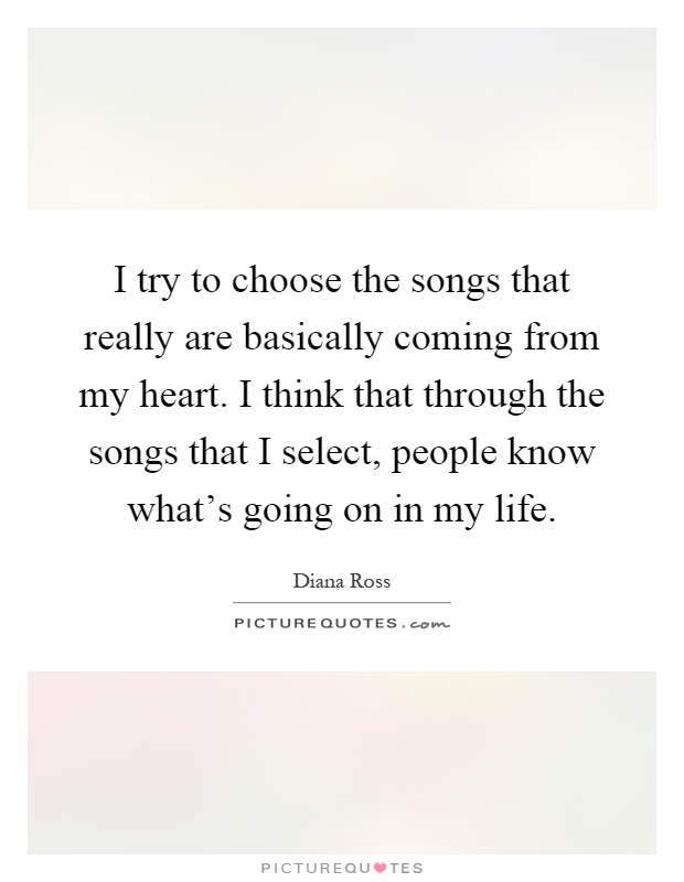 I try to choose the songs that really are basically coming from my heart. I think that through the songs that I select, people know what's going on in my life Picture Quote #1