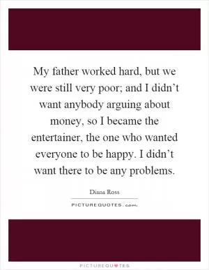 My father worked hard, but we were still very poor; and I didn’t want anybody arguing about money, so I became the entertainer, the one who wanted everyone to be happy. I didn’t want there to be any problems Picture Quote #1