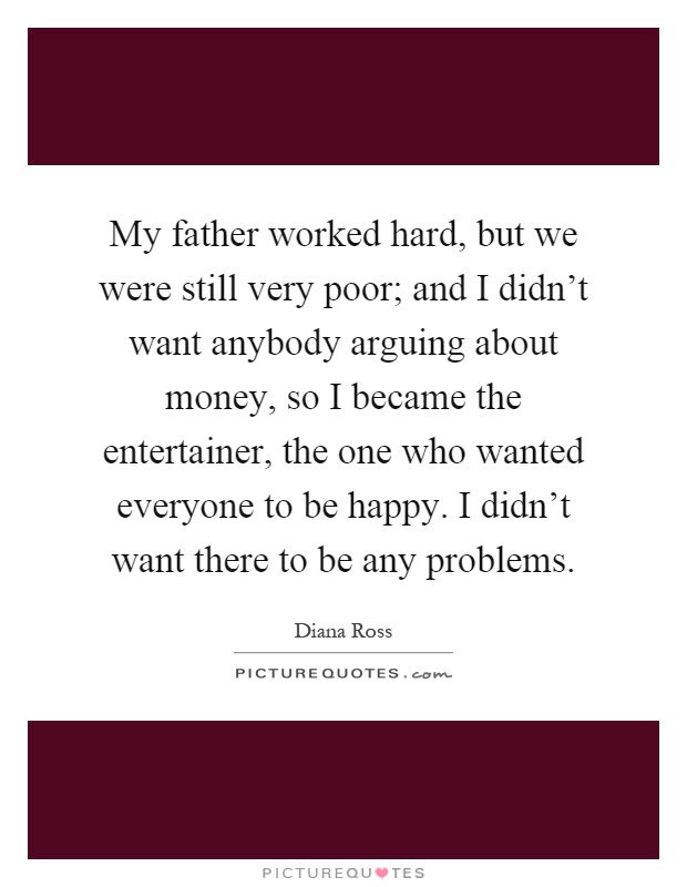My father worked hard, but we were still very poor; and I didn't want anybody arguing about money, so I became the entertainer, the one who wanted everyone to be happy. I didn't want there to be any problems Picture Quote #1