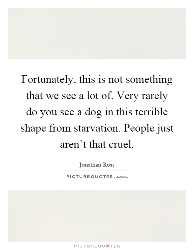 Fortunately, this is not something that we see a lot of. Very rarely do you see a dog in this terrible shape from starvation. People just aren't that cruel Picture Quote #1