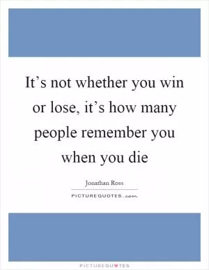 It’s not whether you win or lose, it’s how many people remember you when you die Picture Quote #1