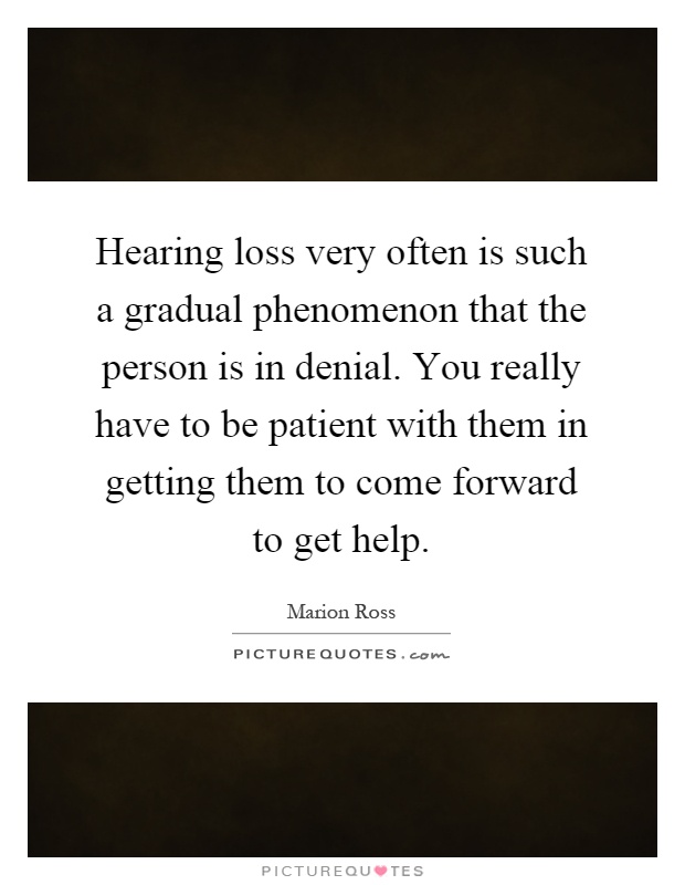 Hearing loss very often is such a gradual phenomenon that the person is in denial. You really have to be patient with them in getting them to come forward to get help Picture Quote #1