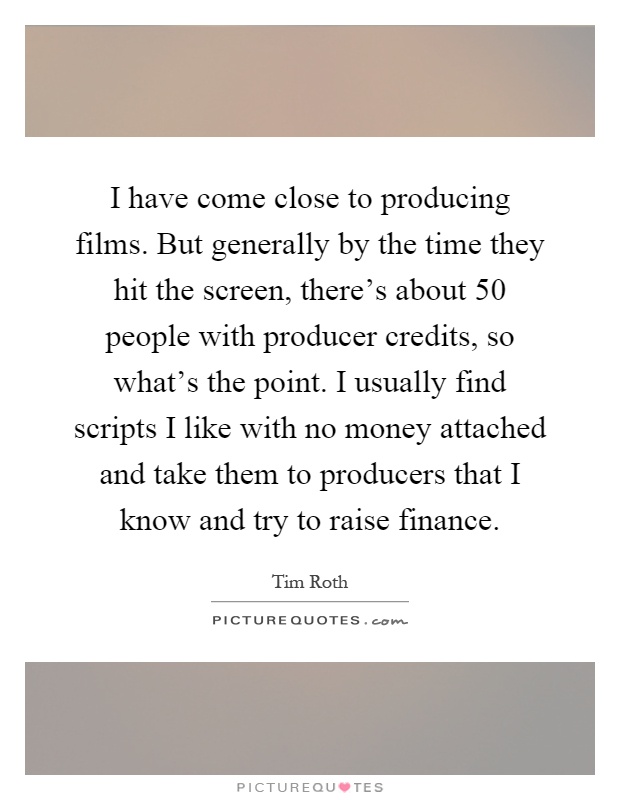 I have come close to producing films. But generally by the time they hit the screen, there's about 50 people with producer credits, so what's the point. I usually find scripts I like with no money attached and take them to producers that I know and try to raise finance Picture Quote #1