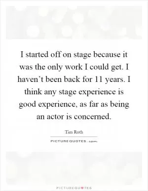 I started off on stage because it was the only work I could get. I haven’t been back for 11 years. I think any stage experience is good experience, as far as being an actor is concerned Picture Quote #1
