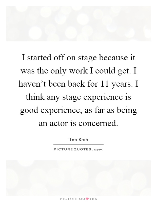 I started off on stage because it was the only work I could get. I haven't been back for 11 years. I think any stage experience is good experience, as far as being an actor is concerned Picture Quote #1