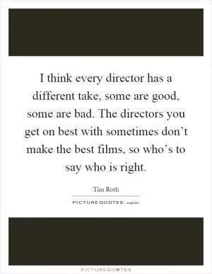 I think every director has a different take, some are good, some are bad. The directors you get on best with sometimes don’t make the best films, so who’s to say who is right Picture Quote #1
