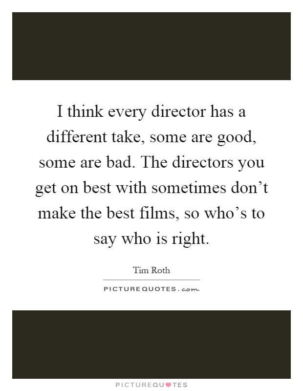 I think every director has a different take, some are good, some are bad. The directors you get on best with sometimes don't make the best films, so who's to say who is right Picture Quote #1