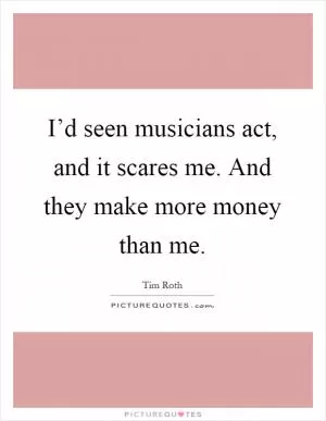 I’d seen musicians act, and it scares me. And they make more money than me Picture Quote #1