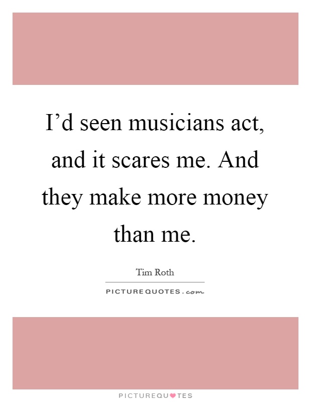 I'd seen musicians act, and it scares me. And they make more money than me Picture Quote #1