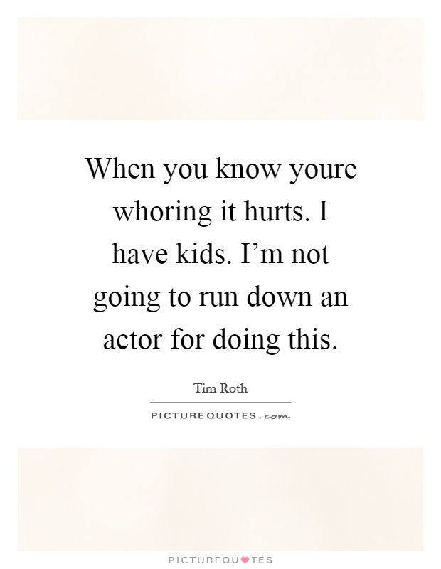 When you know youre whoring it hurts. I have kids. I'm not going to run down an actor for doing this Picture Quote #1