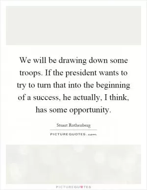 We will be drawing down some troops. If the president wants to try to turn that into the beginning of a success, he actually, I think, has some opportunity Picture Quote #1