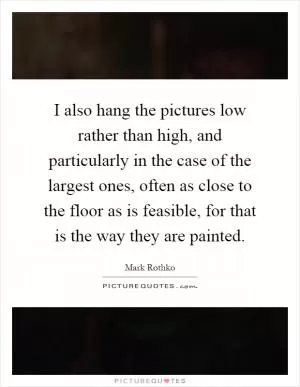 I also hang the pictures low rather than high, and particularly in the case of the largest ones, often as close to the floor as is feasible, for that is the way they are painted Picture Quote #1