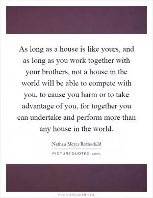 As long as a house is like yours, and as long as you work together with your brothers, not a house in the world will be able to compete with you, to cause you harm or to take advantage of you, for together you can undertake and perform more than any house in the world Picture Quote #1