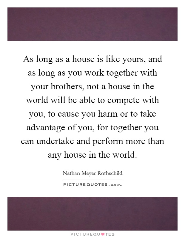 As long as a house is like yours, and as long as you work together with your brothers, not a house in the world will be able to compete with you, to cause you harm or to take advantage of you, for together you can undertake and perform more than any house in the world Picture Quote #1