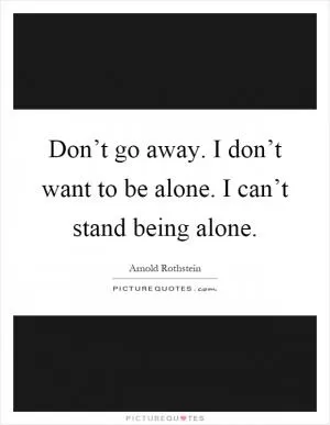 Don’t go away. I don’t want to be alone. I can’t stand being alone Picture Quote #1