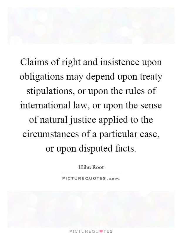 Claims of right and insistence upon obligations may depend upon treaty stipulations, or upon the rules of international law, or upon the sense of natural justice applied to the circumstances of a particular case, or upon disputed facts Picture Quote #1