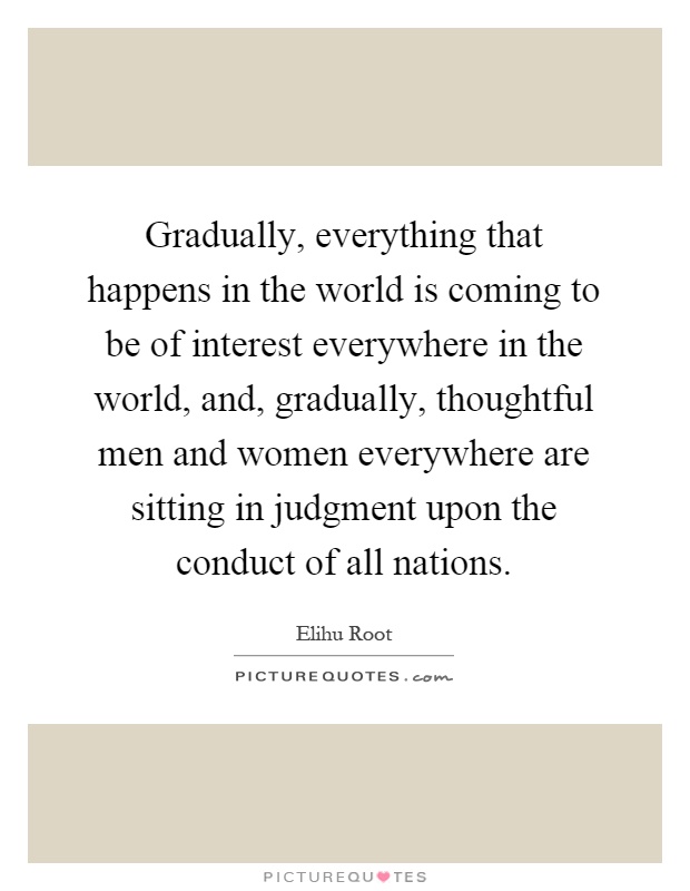 Gradually, everything that happens in the world is coming to be of interest everywhere in the world, and, gradually, thoughtful men and women everywhere are sitting in judgment upon the conduct of all nations Picture Quote #1