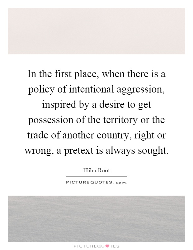 In the first place, when there is a policy of intentional aggression, inspired by a desire to get possession of the territory or the trade of another country, right or wrong, a pretext is always sought Picture Quote #1