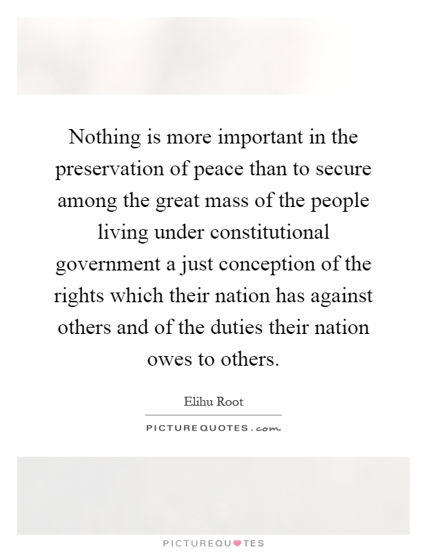 Nothing is more important in the preservation of peace than to secure among the great mass of the people living under constitutional government a just conception of the rights which their nation has against others and of the duties their nation owes to others Picture Quote #1