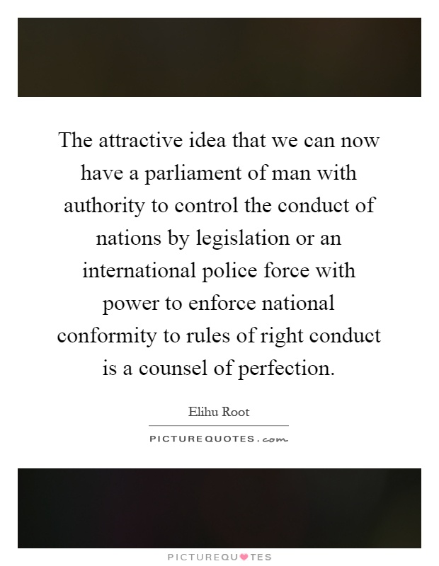 The attractive idea that we can now have a parliament of man with authority to control the conduct of nations by legislation or an international police force with power to enforce national conformity to rules of right conduct is a counsel of perfection Picture Quote #1
