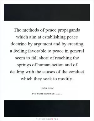 The methods of peace propaganda which aim at establishing peace doctrine by argument and by creating a feeling favorable to peace in general seem to fall short of reaching the springs of human action and of dealing with the causes of the conduct which they seek to modify Picture Quote #1