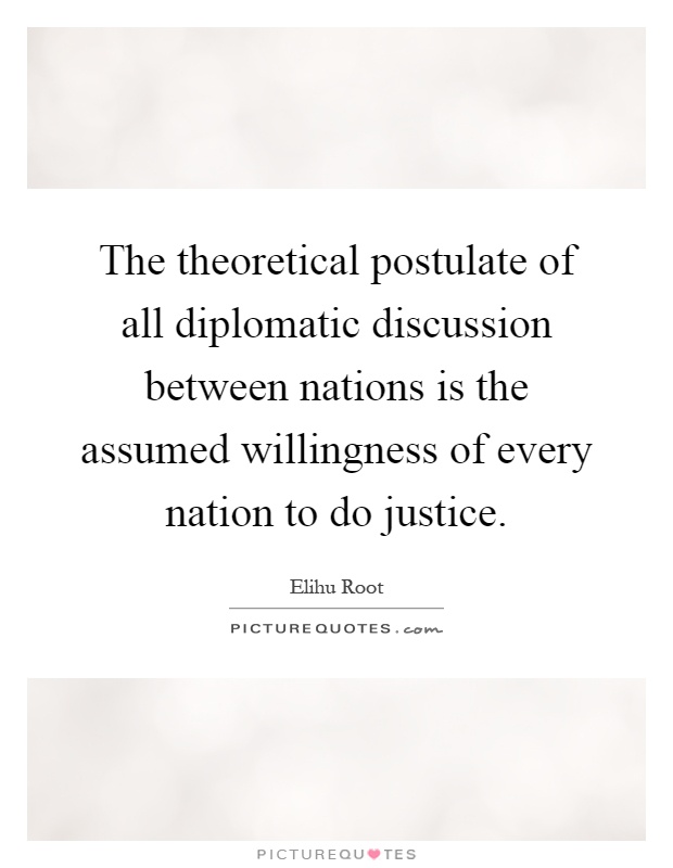 The theoretical postulate of all diplomatic discussion between nations is the assumed willingness of every nation to do justice Picture Quote #1