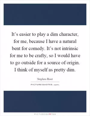 It’s easier to play a dim character, for me, because I have a natural bent for comedy. It’s not intrinsic for me to be crafty, so I would have to go outside for a source of origin. I think of myself as pretty dim Picture Quote #1