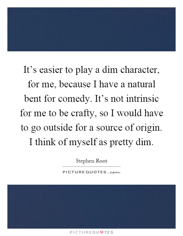 It's easier to play a dim character, for me, because I have a natural bent for comedy. It's not intrinsic for me to be crafty, so I would have to go outside for a source of origin. I think of myself as pretty dim Picture Quote #1