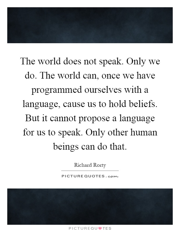 The world does not speak. Only we do. The world can, once we have programmed ourselves with a language, cause us to hold beliefs. But it cannot propose a language for us to speak. Only other human beings can do that Picture Quote #1