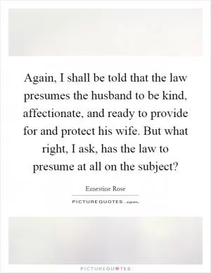 Again, I shall be told that the law presumes the husband to be kind, affectionate, and ready to provide for and protect his wife. But what right, I ask, has the law to presume at all on the subject? Picture Quote #1