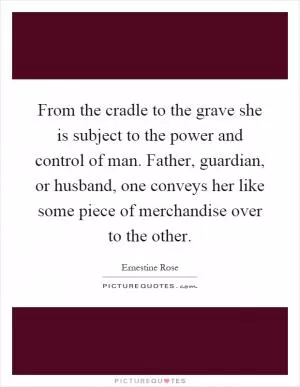 From the cradle to the grave she is subject to the power and control of man. Father, guardian, or husband, one conveys her like some piece of merchandise over to the other Picture Quote #1