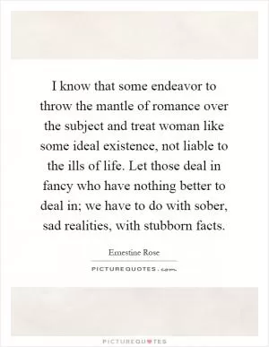 I know that some endeavor to throw the mantle of romance over the subject and treat woman like some ideal existence, not liable to the ills of life. Let those deal in fancy who have nothing better to deal in; we have to do with sober, sad realities, with stubborn facts Picture Quote #1