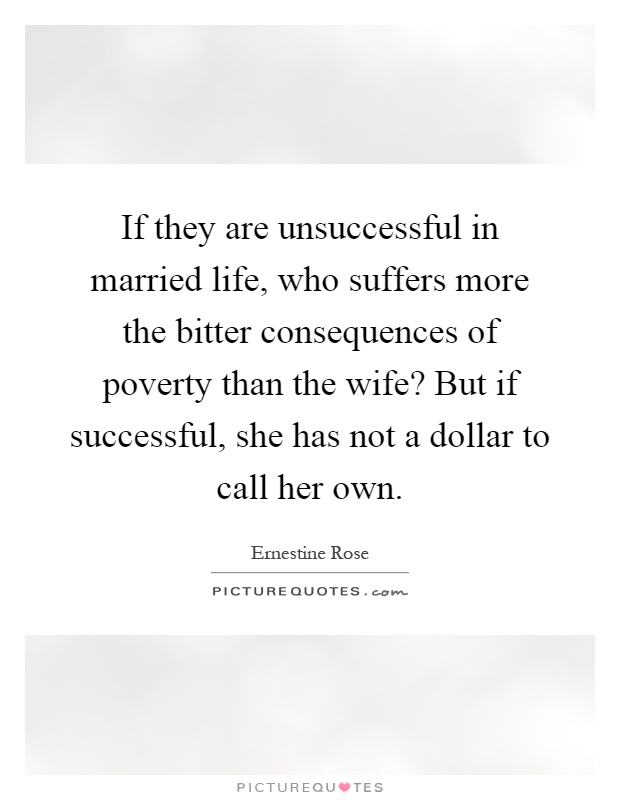 If they are unsuccessful in married life, who suffers more the bitter consequences of poverty than the wife? But if successful, she has not a dollar to call her own Picture Quote #1