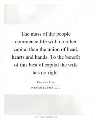 The mass of the people commence life with no other capital than the union of head, hearts and hands. To the benefit of this best of capital the wife has no right Picture Quote #1